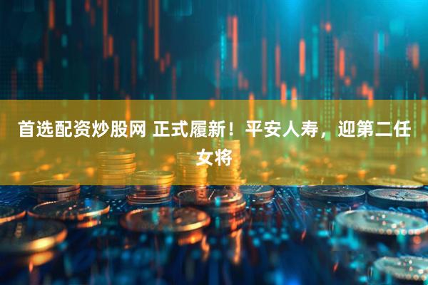 首选配资炒股网 正式履新！平安人寿，迎第二任女将