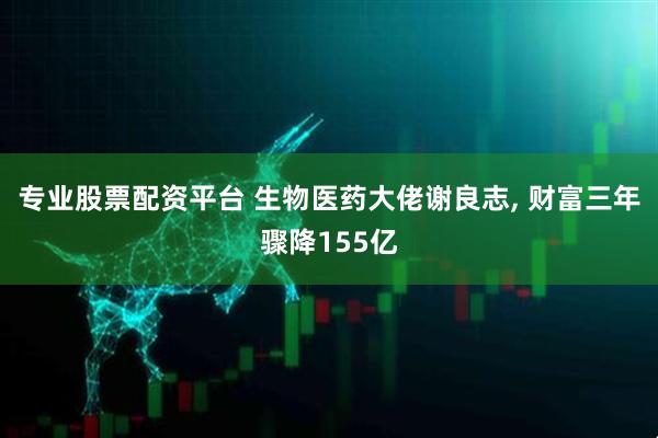 专业股票配资平台 生物医药大佬谢良志, 财富三年骤降155亿