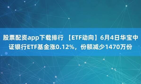 股票配资app下载排行 【ETF动向】6月4日华宝中证银行ETF基金涨0.12%，份额减少1470万份
