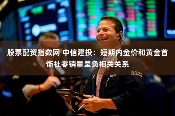 股票配资指数网 中信建投：短期内金价和黄金首饰社零销量呈负相关关系