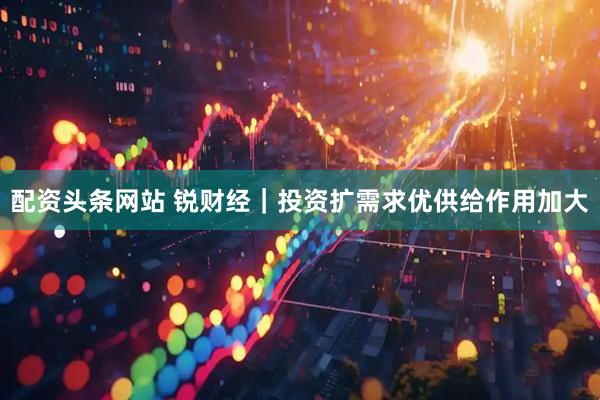配资头条网站 锐财经｜投资扩需求优供给作用加大