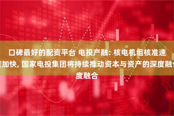 口碑最好的配资平台 电投产融: 核电机组核准速度加快, 国家电投集团将持续推动资本与资产的深度融合
