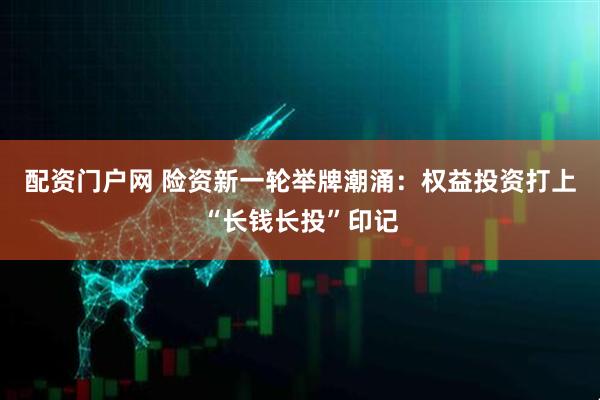 配资门户网 险资新一轮举牌潮涌：权益投资打上“长钱长投”印记