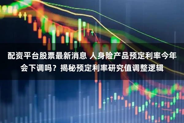 配资平台股票最新消息 人身险产品预定利率今年会下调吗？揭秘预定利率研究值调整逻辑