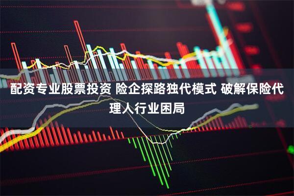 配资专业股票投资 险企探路独代模式 破解保险代理人行业困局