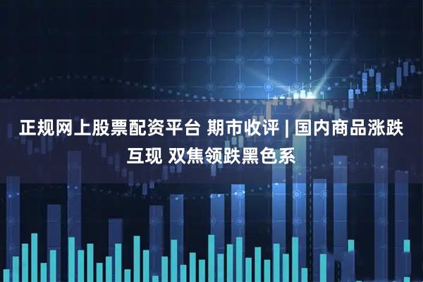 正规网上股票配资平台 期市收评 | 国内商品涨跌互现 双焦领跌黑色系