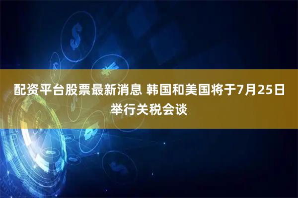 配资平台股票最新消息 韩国和美国将于7月25日举行关税会谈
