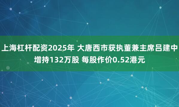 上海杠杆配资2025年 大唐西市获执董兼主席吕建中增持132万股 每股作价0.52港元