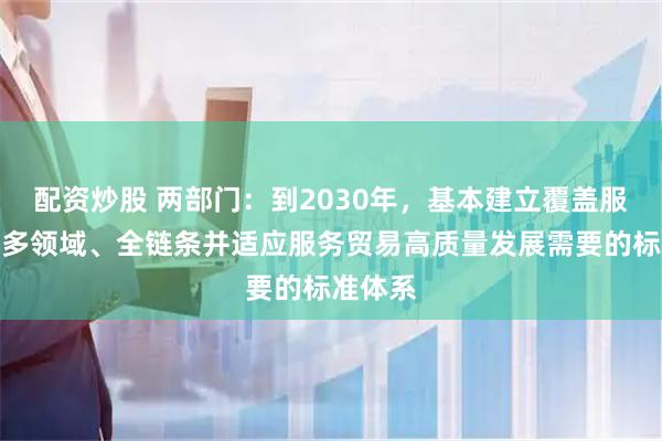 配资炒股 两部门：到2030年，基本建立覆盖服务贸易多领域、全链条并适应服务贸易高质量发展需要的标准体系