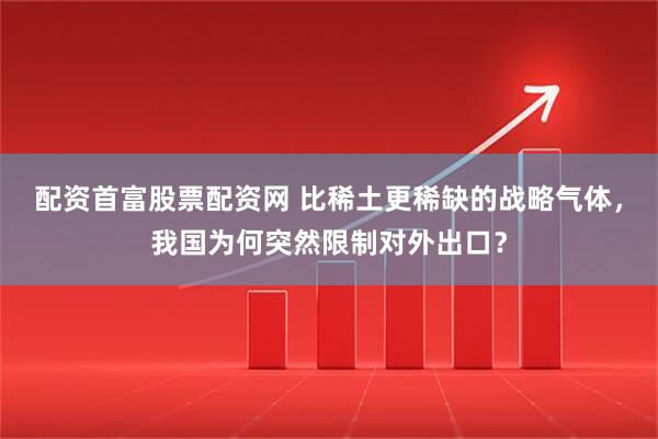 配资首富股票配资网 比稀土更稀缺的战略气体，我国为何突然限制对外出口？