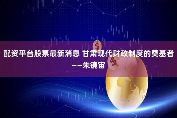 配资平台股票最新消息 甘肃现代财政制度的奠基者——朱镜宙