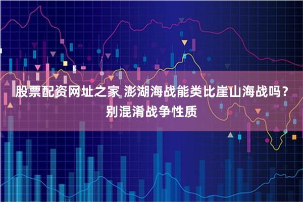 股票配资网址之家 澎湖海战能类比崖山海战吗？别混淆战争性质