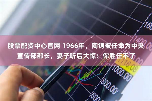 股票配资中心官网 1966年，陶铸被任命为中央宣传部部长，妻子听后大惊：你胜任不了